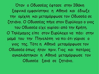 Όταν ο Οδυσσέας έφτασε στην Ιθάκη
ξαφνικά εμφανίστηκε η Αθηνά και έδιωξε
την ομίχλη και μεταμόρφωσε τον Οδυσσέα σε
ζητιάνο. Ο Οδυσσέας πήγε στον Ευρύλοχο ο γιος
του Οδυσσέα είχε γυρίσει από την Κρήτη.
Ο Τηλέμαχος είπε στον Ευρύλοχο να πάει στην
μαμά του την Πηνελόπη να πει ότι γύρισε ο
γιος της. Τότε η Αθηνά μεταμόρφωσε τον
Οδυσσέα όπως ήταν πριν. Γιος και πατέρας
αγκαλιάστηκαν η Αθηνά μεταμόρφωσε τον
Οδυσσέα ξανά σε ζητιάνο.
 