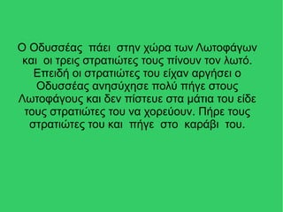 Ο Οδυσσέας πάει στην χώρα των Λωτοφάγων
και οι τρεις στρατιώτες τους πίνουν τον λωτό.
Επειδή οι στρατιώτες του είχαν αργήσει ο
Οδυσσέας ανησύχησε πολύ πήγε στους
Λωτοφάγους και δεν πίστευε στα μάτια του είδε
τους στρατιώτες του να χορεύουν. Πήρε τους
στρατιώτες του και πήγε στο καράβι του.
 