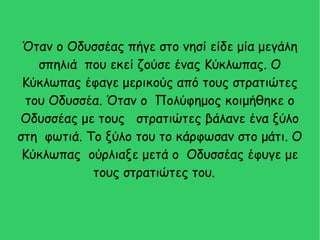 Όταν ο Οδυσσέας πήγε στο νησί είδε μία μεγάλη
σπηλιά που εκεί ζούσε ένας Κύκλωπας. Ο
Κύκλωπας έφαγε μερικούς από τους στρατιώτες
του Οδυσσέα. Όταν ο Πολύφημος κοιμήθηκε ο
Οδυσσέας με τους στρατιώτες βάλανε ένα ξύλο
στη φωτιά. Το ξύλο του το κάρφωσαν στο μάτι. Ο
Κύκλωπας ούρλιαξε μετά ο Οδυσσέας έφυγε με
τους στρατιώτες του.
 