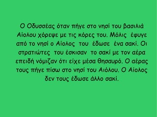 Ο Οδυσσέας όταν πήγε στο νησί του βασιλιά
Αίολου χόρεψε με τις κόρες του. Μόλις έφυγε
από το νησί ο Αίολος του έδωσε ένα σακί. Οι
στρατιώτες του έσκισαν το σακί με τον αέρα
επειδή νόμιζαν ότι είχε μέσα θησαυρό. Ο αέρας
τους πήγε πίσω στο νησί του Αιόλου. Ο Αίολος
δεν τους έδωσε άλλο σακί.
 
