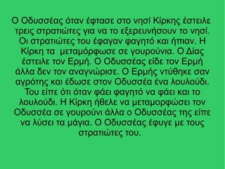 Ο Οδυσσέας όταν έφτασε στο νησί Κίρκης έστειλε
τρεις στρατιώτες για να το εξερευνήσουν το νησί.
Οι στρατιώτες του έφαγαν φαγητό και ήπιαν. Η
Κίρκη τα μεταμόρφωσε σε γουρούνια. Ο Δίας
έστειλε τον Ερμή. Ο Οδυσσέας είδε τον Ερμή
άλλα δεν τον αναγνώρισε. Ο Ερμής ντύθηκε σαν
αγρότης και έδωσε στον Οδυσσέα ένα λουλούδι.
Του είπε ότι όταν φάει φαγητό να φάει και το
λουλούδι. Η Κίρκη ήθελε να μεταμορφώσει τον
Οδυσσέα σε γουρούνι άλλα ο Οδυσσέας της είπε
να λύσει τα μάγια. Ο Οδυσσέας έφυγε με τους
στρατιώτες του.
 