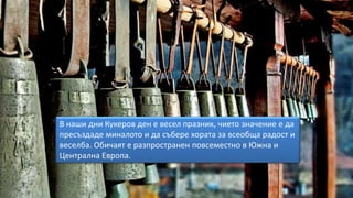 В наши дни Кукеров ден е весел празник, чието значение е да
пресъздаде миналото и да събере хората за всеобща радост и
веселба. Обичаят е разпространен повсеместно в Южна и
Централна Европа.
 