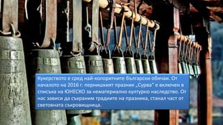 Кукерството е сред най-колоритните български обичаи. От
началото на 2016 г. пернишкият празник „Сурва“ е включен в
списъка на ЮНЕСКО за нематериално културно наследство. От
нас зависи да съхраним традиите на празника, станал част от
световната съкровищница.
 