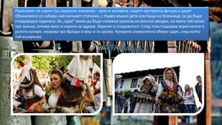 Разиграват се сцени със сакрално значение - оран и засяване, където централна фигура е царят.
Обикновено се избира най-личният стопанин, с първо мъжко дете или баща на близнаци, за да бъде
плодородна годината. За „царя“ може да бъде сложена трапеза на селския мегдан, на която той хапва
три залъка, отпива вино и нарича за здраве, берекет и плодовитост. След това подкарва впрегнатите в
ралото кукери, изорава три бразди в кръг и ги засява. Кукерите символично убиват царя, след което
той възкръсва.
 