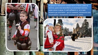 И докато в миналото кукерството е било само за
ергени, днес във веселбата се включват всички,
дори жени и деца. А най-хубавото е, че и вие
можете да участвате - да се снимате, поскачате или
пошегувате с косматите гонители на злото.
 