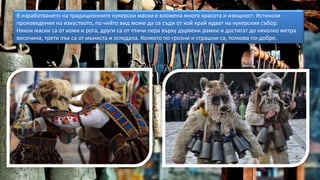 В изработването на традиционните кукерски маски е вложена много красота и изящност. Истински
произведения на изкуството, по чийто вид може да се съди от кой край идват на кукерския събор.
Някои маски са от кожи и рога, други са от птичи пера върху дървени рамки и достигат до няколко метра
височина, трети пък са от мъниста и огледала. Колкото по-грозни и страшни са, толкова по-добре.
 