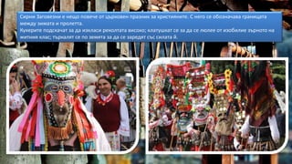 Сирни Заговезни е нещо повече от църковен празник за християните. С него се обозначава границата
между зимата и пролетта.
Кукерите подскачат за да изкласи реколтата високо; клатушкат се за да се люлее от изобилие зърното на
житния клас; търкалят се по земята за да се заредят със силата й.
 