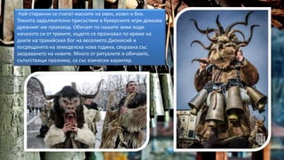 Най-старинни се считат маските на овен, козел и бик.
Тяхното задължително присъствие в Кукерските игри доказва
древният им произход. Обичаят по нашите земи води
началото си от траките, където се празнувал по време на
дните на тракийския бог на веселието Дионисий и
посрещането на земеделска нова година, свързана със
заораването на нивите. Много от ритуалите и обичаите,
съпътстващи празника, са със езически характер.
 