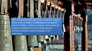 Част от маските имат две лица. От едната страна
носът е чип и лицето е добродушно; от другата
носът е гърбав, а лицето зловещо. Тези маски са
символ на доброто и злото, диаметрално
противоположни и вечно борещи се за
надмощие.
 