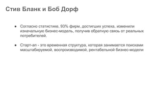Стив Бланк и Боб Дорф
● Согласно статистике, 93% фирм, достигших успеха, изменили
изначальную бизнес-модель, получив обратную связь от реальных
потребителей.
● Старт-ап - это временная структура, которая занимается поисками
масштабируемой, воспроизводимой, рентабельной бизнес-модели
 