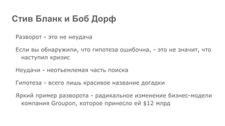 Стив Бланк и Боб Дорф
Разворот - это не неудача
Если вы обнаружили, что гипотеза ошибочна, - это не значит, что
наступил кризис
Неудачи - неотъемлемая часть поиска
Гипотеза - всего лишь красивое название догадки
Яркий пример разворота - радикальное изменение бизнес-модели
компания Groupon, которое принесло ей $12 млрд
 