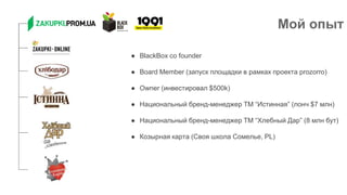 Мой опыт
● BlackBox co founder
● Board Member (запуск площадки в рамках проекта prozorro)
● Owner (инвестировал $500k)
● Национальный бренд-менеджер ТМ “Истинная” (лонч $7 млн)
● Национальный бренд-менеджер ТМ “Хлебный Дар” (8 млн бут)
● Козырная карта (Своя школа Сомелье, PL)
 
