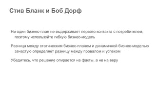 Стив Бланк и Боб Дорф
Ни один бизнес-план не выдерживает первого контакта с потребителем,
поэтому используйте гибкую бизнес-модель
Разница между статическим бизнес-планом и динамичной бизнес-моделью
зачастую определяет разницу между провалом и успехом
Убедитесь, что решение опирается на факты, а не на веру
 