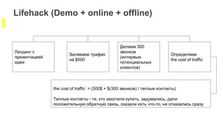 Lifehack (Demo + online + offline)
Лендинг с
презентацией
идеи
Заливаем трафик
на $500
Делаем 300
звонков
(интервью
потенциальных
клиентов)
Определяем
the cost of traffic
the cost of traffic = (500$ + $(300 звонков) / теплые контакты)
Теплые контакты - те, кто захотели купить, задумались, дали
положительную обратную связь, сказали хоть что-то, не отказались сразу
 