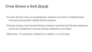 Стив Бланк и Боб Дорф
Ни один бизнес-план не выдерживает первого контакта с потребителем,
поэтому используйте гибкую бизнес-модель
Разница между статическим бизнес-планом и динамичной бизнес-моделью
зачастую определяет разницу между провалом и успехом
Убедитесь, что решение опирается на факты, а не на веру
 