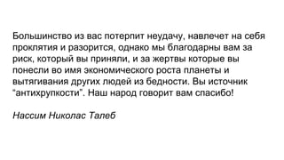 Большинство из вас потерпит неудачу, навлечет на себя
проклятия и разорится, однако мы благодарны вам за
риск, который вы приняли, и за жертвы которые вы
понесли во имя экономического роста планеты и
вытягивания других людей из бедности. Вы источник
“антихрупкости”. Наш народ говорит вам спасибо!
Нассим Николас Талеб
 