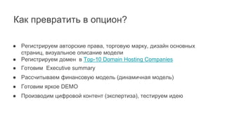 Как превратить в опцион?
● Регистрируем авторские права, торговую марку, дизайн основных
страниц, визуальное описание модели
● Регистрируем домен в Top-10 Domain Hosting Companies
● Готовим Executive summary
● Рассчитываем финансовую модель (динамичная модель)
● Готовим яркое DEMO
● Производим цифровой контент (экспертиза), тестируем идею
 