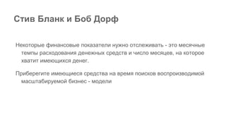 Некоторые финансовые показатели нужно отслеживать - это месячные
темпы расходования денежных средств и число месяцев, на которое
хватит имеющихся денег.
Приберегите имеющиеся средства на время поисков воспроизводимой
масштабируемой бизнес - модели
Стив Бланк и Боб Дорф
 