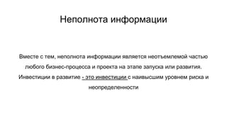 Неполнота информации
Вместе с тем, неполнота информации является неотъемлемой частью
любого бизнес-процесса и проекта на этапе запуска или развития.
Инвестиции в развитие - это инвестиции с наивысшим уровнем риска и
неопределенности
 