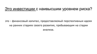 Это инвестиции с наивысшим уровнем риска?
это - финансовый капитал, предоставляемый перспективным идеям
на ранних стадиях своего развития, пребывающим на стадии
анализа.
 