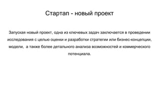 Стартап - новый проект
Запуская новый проект, одна из ключевых задач заключается в проведении
исследования с целью оценки и разработки стратегии или бизнес-концепции,
модели, а также более детального анализа возможностей и коммерческого
потенциала.
 
