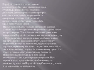 Портфоліо студента – це інструмент
самооцінки особистісної пізнавальної праці
студента, рефлексії його особистісної
діяльності, самоконтроль та самоперевірка
своїх досягнень, аналіз, аргументація та
планування подальших дій, рішень і,
нарешті, зміна особистісних успіхів (або
віра в особистісний успіх).
На сьогоднішній день у вищих навчальних закладах
України роботу із формування Портфоліо студента майже
не практикують. Хоч основним завданням роботи над
створенням Портфоліо є осмислення з перших днів вступу
у ВНЗ, що ти сам у відповіді за своє майбутнє, за свою
кар’єру. І всі твої дослідження будуть зафіксовані у
Портфоліо. Все це, на наш погляд, буде стимулювати
студента до розвитку мислення, творчих можливостей, до
досягнення високих результатів у навчальному процесі, до
участі в громадському житті закладу. Інтерес до
Портфоліо підсилюється ще й тим, що він
використовується і під час працевлаштування. Його
переваги перед традиційними засобами контролю
полягають у тому, що Портфоліо потрібно саме студентам,
а не викладачам чи керівництву.
 