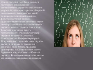 Освітнє значення Портфоліо полягає в
наступному: а) планування і
самооцінювання студентом своїх освітніх
результатів, досягнень сприяють підтримці і
стимулюванню навчальної мотивації,
розширенню можливості навчання,
формуванню уміння вчитися;
б) демонстрація освітніх досягнень сприяє
індивідуалізації і персоналізації навчання
студента; в) аналіз помилок і досягнень
формують унаочнення понять
“компетентності” і “некомпетентності”
студентів як майбутніх фахівців.
Педагогічна ідея Портфоліо припускає:
1) зсув акценту із недоліків знань та умінь
студентів на конкретні досягнення із
зазначеної теми, розділу, предмета;
2) інтеграцію кількісної і якісної оцінок;
3) розвиток комунікативних здібностей
студента; 4) домінування самооцінки щодо
відношення до зовнішнього оцінювання.
 