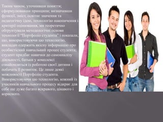 Таким чином, уточнивши поняття;
сформулювавши принципи; визначивши
функції, зміст, освітнє значення та
педагогічну ідею, технологію накопичення і
критерії оцінювання, ми теоретично
обґрунтували методологічні основи
технології “Портфоліо студента” і показали,
що, використовуючи цю технологію,
викладач одержить якісну інформацію про
особистісний навчальний процес студента;
студент придбає навички до самоаналізу
діяльності, батьки у комплексі
ознайомляться із роботою своєї дитини і
побачать її розвиток. Це лише деякі
можливості Портфоліо студента.
Використовуючи цю технологію, кожний із
учасників навчального процесу відкриє для
себе ще дуже багато яскравого, цікавого і
корисного.
 