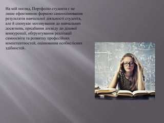 На мій погляд, Портфоліо студента є не
лише ефективною формою самооцінювання
результатів навчальної діяльності студента,
але й спонукає мотивування до навчальних
досягнень, придбання досвіду до ділової
конкуренції, обґрунтування реалізації
самоосвіти та розвитку професійних
компетентностей, оцінювання особистісних
здібностей.
 