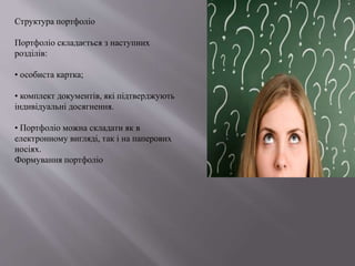 Структура портфоліо
Портфоліо складається з наступних
розділів:
• особиста картка;
• комплект документів, які підтверджують
індивідуальні досягнення.
• Портфоліо можна складати як в
електронному вигляді, так і на паперових
носіях.
Формування портфоліо
 