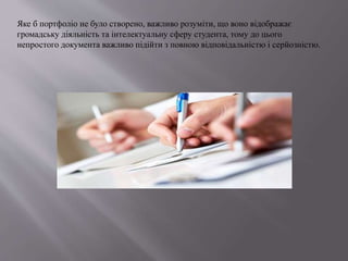 Яке б портфоліо не було створено, важливо розуміти, що воно відображає
громадську діяльність та інтелектуальну сферу студента, тому до цього
непростого документа важливо підійти з повною відповідальністю і серйозністю.
 