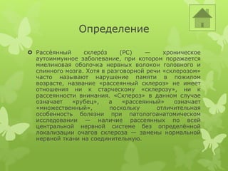 Определение
 Рассе́янный склеро́з (РС) — хроническое
аутоиммунное заболевание, при котором поражается
миелиновая оболочка нервных волокон головного и
спинного мозга. Хотя в разговорной речи «склерозом»
часто называют нарушение памяти в пожилом
возрасте, название «рассеянный склероз» не имеет
отношения ни к старческому «склерозу», ни к
рассеянности внимания. «Склероз» в данном случае
означает «рубец», а «рассеянный» означает
«множественный», поскольку отличительная
особенность болезни при патологоанатомическом
исследовании — наличие рассеянных по всей
центральной нервной системе без определённой
локализации очагов склероза — замены нормальной
нервной ткани на соединительную.
 
