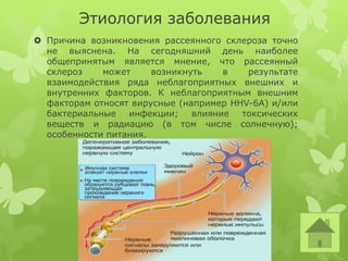 Этиология заболевания
 Причина возникновения рассеянного склероза точно
не выяснена. На сегодняшний день наиболее
общепринятым является мнение, что рассеянный
склероз может возникнуть в результате
взаимодействия ряда неблагоприятных внешних и
внутренних факторов. К неблагоприятным внешним
факторам относят вирусные (например HHV-6A) и/или
бактериальные инфекции; влияние токсических
веществ и радиацию (в том числе солнечную);
особенности питания.
 