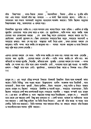 26
Zuvi wek¦¯eZv , b¨vq-wePvi ,mZZv , mZ¨evw`Zv , weaev , GwZg I `y:Lxi cÖwZ
`qv Ges mevi mv‡_B Zuvi f`ª e¨envi -- G meB wQj Zv‡`i Rvbv| bexi (`: )
AmvaviY gnr ¯^fve memgqB gvby‡li g‡bv‡hvM AvKl©Y Ki‡Zv| wZwb wQ‡jb gvby‡li
wek¦vmfvRb eÜz , fvjevmvi I kª×vi cvÎ|
BmjvwgK m~Î g‡Z bexi (`: ) bv‡g Acev` †`q jv`i Be‡b Avj nvwi_ | GKw`b H e¨w³
KzivBk †bZv‡`i mv‡_ †`Lv K‡i I e‡j : ‡n KzivBkMY , Avwg kc_ K‡i ejwQ AvR
†Zvgiv hvi †gvKv‡ejv Ki‡Qv , †m iKg wKQy Av‡M †Zvgv‡`i KL‡bv Ki‡Z nq wb|
†QvU‡ejv †_‡KB gynv¤§v` (`: ) wQj †Zvgv‡`i me‡P‡q wcÖq gvbyl , me‡P‡q mZ¨ev`x I
me‡P‡q kª×vi| hLb †m eo n‡q Avj−vni evYx wb‡q G‡jv , ZLb †Zvgiv ej‡j †m
Rv`yKi| Avwg kc_ K‡i ejwQ †m Rv`yKi bq-- Avgiv A‡bK Rv`yKi I Zviv wKfv‡e
Svo-duyK K‡i †mme †`‡LwQ |
Gici †Zvgiv ej‡j †m MYK| Avwg kc_ KiwQ †m MYK bq| Avgiv KZ MYK †`‡LwQ ,
Zv‡`i K_v ï‡bwQ , †Zvgiv ej‡j †m Kwe --Avwg kc_ KiwQ †m Kwe bq| KZ
KweZvB bv Avgiv ï‡bwQ , wk‡LwQ , KweZvi Q›` ey‡SwQ | †Zvgiv ej‡j ‡m cvMj --kc_
KiwQ †m cvMj bq| Zuvi g‡a¨ †Kvb cvMjvwg †bB , cvM‡ji g‡Zv g~Q©v hvIqv ev A_©nxb
cÖjvc --wKQyB Zvi g‡a¨ †bB| KzivBkiv , fvjfv‡e wPš—v K‡iv I wm×vš— bvI| (UxKv
11)
ivm~j (`: ) Gi Ac~e© PwiÎ m¤ú‡K© weL¨vZ Bmjvgx wPš—vwe` Bgvg Avj Mv¾vjx eY©bv
K‡ib| wZwb wewfbœ Z_¨ msMÖn K‡ib D‡j−L‡hvM¨ nv`xm msKjK AvZ wZiwghx , AvZ
Zvevivbx , Bgvg Avj eyLvix , Bgvg gymwjg , Bgvg Avn‡g` , Avey `vD` I Be‡b gvRvn
†_‡K| ivm~j (`:) wQ‡jb me‡P‡q ‰ah©kxj I mvnmx gvbyl ; me‡P‡q b¨vqcivqb , wZwb
wQ‡jb me‡P‡q †ekx ¶gv cÖ`k©bKvix gvbyl| me‡P‡q `qvkxj | Avj−vn mšËó n‡q ivm~j
(`: ) Gi Rb¨ †h RxweKv I Lv`¨ m¤¢v‡ii e¨e¯’v K‡i w`‡qwQ‡jb , ivm~j (`: ) KL‡bvB
Zvi †_‡K GK eQ‡ii †ekx wKQy Rgv ivL‡Zb bv | †ekx Lvevi _vK‡j Zv Mixe‡`i gv‡S
`vb Ki‡Zb | †KD wKQy PvB‡j Zv wZwb w`‡q w`‡Zb| Ggb Kx Zuvi Kv‡Q hv Av‡Q Zvi
†ekxI wZwb `vb Ki‡Zb| wZwb memgq mZ¨ ej‡Zb hw`I Zv KL‡bv KL‡bv Zuvi wb‡Ri
I mvnvex‡`i Rb¨ mgm¨v m„wó Ki‡Zv|
 