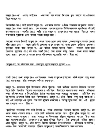 51
ivm~j (`:) Gi †MvÎ PvB‡jI GKv Ab¨ me `‡ji wec‡¶ hy× Ki‡Z ev cÖwZ‡kva
wb‡Z cvi‡e bv|
wReivBj (Av: ) †mB iv‡ZB ivm~j (`:) Gi Kv‡Q Av‡mb I wbR weQvbvq bv Nygv‡Z e‡jb|
ivm~j (`:) ZLb Avjx (iv: ) †K ej‡jb ILv‡b Nygv‡Z- wZwb Rvb‡Zb KzivBkiv Zuv‡KB
Lyb Ki‡Z Pvq - Avjxi (iv: ) ¶wZ Zviv Ki‡e bv| ivm~j (`:) hLb N‡ii wfZ‡i ZLb
me `‡ji hye‡Kiv G‡m evmvi mvg‡b R‡ov n‡jv|
Zv‡`i mvg‡b w`‡qB ivm~j (`: ) hLb evmv †_‡K †ei n‡jb , ZLb Avj−vn Zv‡`i †`Lvi
kw³ †K‡o †bb - d‡j †KD-B †`L‡jv bv †h ivm~j (`:) evmv †_‡K †ewi‡q †M‡jb|
hye‡Kiv mviv ivZ ivm~j (`:) Gi evwoi mvg‡b cvnvi w`‡jv| mKv‡j Zviv hLb
†`L‡jv gynv¤§v` (`: ) bq eis Avjx (iv: ) †ei n‡jb evwo †_‡K , ZLb iv‡M Aw¯’i
n‡jv Zviv| eyS‡jv †h Zv‡`i Ly‡bi cwiKíbv cy‡ivcywi e¨_©|( UxKv 40)
ivm~j (`:) †K euvPv‡bvi Rb¨ cvnv‡oi ¸nvq Avj−vni gy‡hRv ---
Avjx (iv: ) hLb ivm~j (`:) Gi weQvbvq ZLb ivm~j (`:) wQ‡jb Nwbô mnPi Avey eKi
(i: ) Gi evmvq| Zuviv GKmv‡_ g`xbvq iIbv nb|
ivm~j (`:) Rvb‡Zb g~wZ© DcvmKiv Zuv‡K LuyR‡e| ZvB g`xbvq hvIqvi DË‡ii c_ ev`
w`‡q wZwb wecixZ w`‡Ki c_ ai‡jb | GUv wQj B‡q‡g‡b hvIqvi Rb¨ g°vi `w¶‡Yi
c_| GB c_ a‡i 6 wK‡jvwgUvi nuvUvi ci Zuviv mIi cvnv‡o Avm‡jb| GwU wQj Lye
DuPz cvnvo I Dc‡i DVvi Rb¨ wec`RbK| ivm~j (`:) Zuvi wek¦¯— eÜz Avey eKi (iv: )
mn GB cvnv‡oi GK ¸nvq wZb ivZ jywK‡q _vK‡jb | wewfbœ m~‡Î ejv nq , GB ¸nvi
bvg Av_nvj --- UxKv 41
KzivBkiv me iv¯—v eÜ K‡i w`‡jv I mk¯¿ †jvK‡`i wb‡qvM Ki‡jv ivm~j (`:) †K
aivi Rb¨| †Nvovq P‡o I cv‡q †nu‡U Kvwdiiv cv‡qi Qvc Luy‡R Luy‡R ivm~j (`:) Gi
mÜvb Ki‡Z _vK‡jv| Zviv cvnv‡o I DcZ¨Kvq Qwo‡q co‡jv| cv‡qi wPý a‡i
a‡i AbymÜvbKvixiv ivm~j (`:) †h ¸nvq jywK‡q wQ‡jb , wVK †mLv‡bB nvwRi n‡jv|
Ggb gyn~‡Z© ivm~j (`:) Zuvi m¤ú~Y© wek¦vm Avj−vni Dci ivL‡jb | Rxebfi hv N‡U‡Q ,
GLbI wVK †mfv‡eB Avj−vni B”Qvq ivm~j (`:) A‡jŠwKKfv‡e i¶v †c‡jb|
 