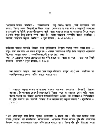 60
ÒI‡`i‡K ‡jv‡K e‡jwQj : ‡Zvgv‡`i‡K kÎ“ †NivI Ki‡Q , ZvB Zv‡`i‡K fq
K‡iv ; wKšË G‡Z wek¦vmx‡`i Cgvb Av‡iv †e‡o hvq I Zviv e‡j : Avj−vnB Avgv‡`i
Rb¨ h‡_ó I wZwbB †miv AwffveK| ZvB Zviv Avj−vni ingZ I AbyMªnmn wd‡i Av‡m
I †Kvb Akyf wKQz Zv‡`i ¯úk© K‡i wb | Zviv Avj−vni mšËw÷ Kvgbv K‡iwQj |
wbðqB Avj−vni AbyMÖn Amxg Ó ( myiv Bgivb ; 3: 173-174)|
Kvwdiiv Zv‡`i me©kw³ wb‡qvM K‡i gymwjg‡`i wei“‡× lohš¿ mdj Kivi Rb¨ --
ZeyI Zviv e¨_© nq| Gi KviY ivm~j (`: ) GKRb ingZcÖvß e¨w³ whwb Avj−vni †ndvh‡Z
wQ‡jb| Avj−vn e‡jb , A‡jŠwKKfv‡eB ivm~j (`: ) i¶v
cvb : Ò...Zv‡`i lohš¿ †Zvgv‡`i †Kvb ¶wZ Ki‡e bv| Zviv hv K‡i Zvi me wKQzB
Avj−vni Avq‡Ë Ó ( myiv Bgivb; 3: 120 )|
Ab¨ Avqv‡Z Avj−vn K_v †`b †Kvb gvbyl fwel¨‡Z ivm~j (`: ) †K kvixwiK ev
Ava¨wZœK †¶‡Î †Kvb ¶wZ Ki‡Z cvi‡e bv|
Ò Avj−vni AbyMÖn I ¶gv bv _vK‡j Zv‡`i GK `j †Zvgv‡K wbðqB weåvš—
Ki‡Zv ; wKšË Zviv †Kej wb‡R‡`i‡KB weåvš— K‡i I †Zvgvi †Kvb ¶wZ Zviv
Ki‡Z cvi‡e bv| Avj−vn †Zvgv‡K Avmgvbx wKZve I Ávb `vb K‡i‡Qb I wkwL‡q‡Qb
hv Zzwg Rvb‡Z bv| wbðqB †Zvgvi Dci Avj−vni gnv AbyMÖn i‡q‡Q Ó ( myiv wbmv ;4
: 113 )
Ò Giv Ggb gvbyl hviv wg_¨v ïb‡Z fvjev‡m I nvivg Lvq | hw` Zviv †Zvgvi Kv‡Q
Av‡m , Zvn‡j nq b¨vqwePvi K‡iv A_ev I‡`i‡K D‡c¶v K‡iv| Zzwg hw` Zv‡`i‡K
D‡c¶v K‡iv , Iiv †Zvgvi †Kvb ¶wZ Ki‡Z cvi‡e bv | wKšË hw` Zzwg gxgvsmv K‡iv
 