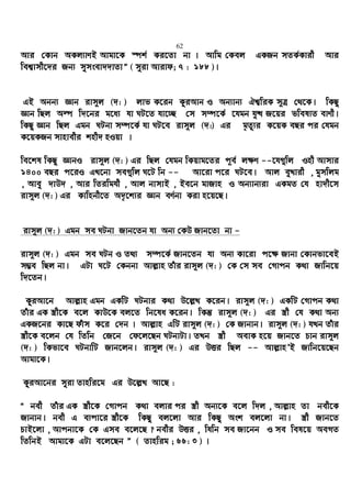 62
Avi †Kvb AKj¨vYB Avgv‡K ¯úk© Ki‡Zv bv | Avwg †Kej GKRb mZK©Kvix Avi
wek¦vmx‡`i Rb¨ mymsev``vZvÓ ( myiv Avivd; 7 : 188 )|
GB Abb¨ Ávb ivm~j (`: ) jvf K‡ib KziAvb I Ab¨vb¨ Hk¦wiK m~Î †_‡K| wKQz
Ávb wQj Aí w`‡bi g‡a¨ hv NU‡Z hv‡”Q †m m¤ú‡K© ‡hgb hy× R‡qi fwel¨Z evYx|
wKQz Ávb wQj Ggb NUbv m¤ú‡K© hv NU‡e ivm~j (`:) Gi g„Zz¨i K‡qK eQi ci †hgb
K‡qKRb mvnvexi knx` nIqv |
we‡kl wKQz ÁvbI ivm~j (`: ) Gi wQj †hgb wKqvg‡Zi c~e© j¶Y --‡h¸wj Inx Avmvi
1400 eQi c‡iI GL‡bv me¸wj N‡U wb -- Av‡iv c‡i NU‡e| Avj eyLvix , gymwjg
, Avey `vD` , Avi wZiwghx , Avj bvmvB , Be‡b gvRvn I Ab¨vb¨iv GKgZ †h nv`x‡m
ivm~j (`: ) Gi Kvwnbx‡Z A`„‡k¨i Ávb eY©bv Kiv n‡q‡Q|
ivm~j (`: ) Ggb me NUbv Rvb‡Zb hv Ab¨ †KD Rvb‡Zv bv -
ivm~j (`: ) Ggb me NUb I Z_¨ m¤ú‡K© Rvb‡Zb hv Ab¨ Kv‡iv c‡¶ Rvbv †Kvbfv‡eB
m¤¢e wQj bv| GUv N‡U †Kbbv Avj−vn Zuvi ivm~j (`: ) †K †m me †Mvcb K_v Rvwb‡q
w`‡Zb|
KziAv‡b Avj−vn Ggb GKwU NUbvi K_v D‡j−L K‡ib| ivm~j (`: ) GKwU †Mvcb K_v
Zuvi GK ¯¿x‡K e‡j KvD‡K ej‡Z wb‡la K‡ib| wKš‘ ivm~j (`: ) Gi ¯¿x †h K_v Ab¨
GKR‡bi Kv‡Q duvm K‡i †`b | Avj−vn GwU ivm~j (`: ) †K Rvbvb| ivm~j (`: ) hLb Zuvi
¯¿x‡K e‡jb †h wZwb †R‡b †d‡j‡Qb NUbvUv| ZLb ¯¿x AevK n‡q Rvb‡Z Pvb ivm~j
(`: ) wKfv‡e NUbvwU Rvb‡jb| ivm~j (`: ) Gi DËi wQj -- Avj−vnÕB Rvwb‡q‡Qb
Avgv‡K|
KziAv‡bi myiv Zvnwi‡g Gi D‡j−L Av‡Q :
Ò bex Zuvi GK ¯¿x‡K †Mvcb K_v ejvi ci ¯¿x Ab¨‡K e‡j w`j , Avj−vn Zv bex‡K
Rvbvb| bex G e¨cv‡i ¯¿x‡K wKQz ej‡jv Avi wKQz Ask ej‡jv bv| ¯¿x Rvb‡Z
PvB‡jv , Avcbv‡K †K Gme e‡j‡Q ? bexi DËi , whwb me Rv‡bb I me wel‡q AeMZ
wZwbB Avgv‡K GUv e‡j‡Qb Ó ( Zvnwig ; 66: 3 ) |
 