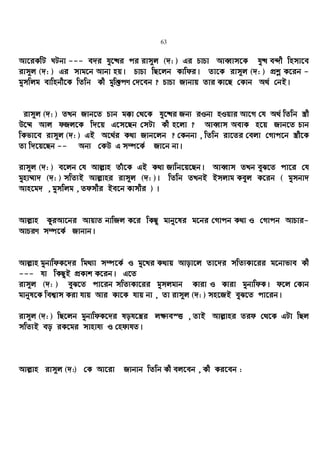 63
Av‡iKwU NUbv --- e`i hy‡×i ci ivm~j (`: ) Gi PvPv AveŸvm‡K hy× e›`x wnmv‡e
ivm~j (`: ) Gi mvg‡b Avbv nq| PvPv wQ‡jb Kvwdi| Zv‡K ivm~j (`: ) cÖkœ K‡ib -
gymwjg evwnbx‡K wZwb Kx gyw³cY †`‡eb ? PvPv Rvbvq Zvi Kv‡Q †Kvb A_© †bB|
ivm~j (`: ) ZLb Rvb‡Z Pvb g°v †_‡K hy‡×i Rb¨ iIbv nIqvi Av‡M †h A_© wZwb ¯¿x
D‡¤§ Avj dRj‡K w`‡q G‡m‡Qb †mUv Kx n‡jv ? AveŸvm AevK n‡q Rvb‡Z Pvb
wKfv‡e ivm~j (`: ) GB A‡_©i K_v Rvb‡jb ? †Kbbv , wZwb iv‡Zi †ejv †Mvc‡b ¯¿x‡K
Zv w`‡q‡Qb -- Ab¨ †KD G m¤ú‡K© Rv‡b bv|
ivm~j (`: ) e‡jb †h Avj−vn Zuv‡K GB K_v Rvwb‡q‡Qb| AveŸvm ZLb eyS‡Z cv‡i †h
gynv¤§v` (`: ) mwZ¨B Avj−vni ivm~j (`: )| wZwb ZLbB Bmjvg Keyj K‡ib ( gymbv`
Avn‡g` , gymwjg , Zdmxi Be‡b Kvmxi ) |
Avj−vn KziAv‡bi AvqvZ bvwRj K‡i wKQz gvby‡li g‡bi †Mvcb K_v I †Mvcb AvPvi-
AvPiY m¤ú‡K© Rvbvb|
Avj−vn gybvwdK‡`i wg_¨v m¤ú‡K© I gy‡Li K_vq Avov‡j Zv‡`i mwZ¨Kv‡ii g‡bvfve Kx
--- hv wKQzB cÖKvk K‡ib| G‡Z
ivm~j (`: ) eyS‡Z cv‡ib mwZ¨Kv‡ii gymjgvb Kviv I Kviv gybvwdK| d‡j †Kvb
gvbyl‡K wek¦vm Kiv hvq Avi Kv‡K hvq bv , Zv ivm~j (`: ) mn‡RB eyS‡Z cv‡ib|
ivm~j (`: ) wQ‡jb gybvwdK‡`i loh‡š¿i j¶¨e¯Ë , ZvB Avj−vni Zid †_‡K GUv wQj
mwZ¨B eo iK‡gi mvnvh¨ I †ndvhZ|
Avj−vn ivm~j (`:) †K Av‡iv Rvbvb wZwb Kx ej‡eb , Kx Ki‡eb :
 
