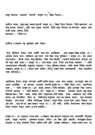 65
gvbyl Rvb‡Z PvIqvi Av‡MB ivm~j (`:) DËi w`‡Zb :-
nv`x‡m Av‡Q , gvbyl cÖkœ Kivi Av‡MB ivm~j (`: ) DËi w`‡q w`‡Zb| wZwb Rvb‡Zb †K
Zuvi evmvq Avm‡e , †KD N‡i XyKvi Av‡MB wZwb e‡j w`‡Zb †m m¤ú‡K©| Kv‡iv †Kb
†`ix n‡jv †mUvI wZwb
Rvb‡Zb | ( UxKv 48)
nv`x‡m G ai‡Yi eû gy‡hRvi K_v Av‡Q|
Avey mywdqvb Be‡b Avj nvixg g‡b g‡b fvewQ‡jv Ggb cÖ‡kœi DËi ivm~j (`: )
GKevi Zv‡K †`b| gmwR‡` GK cv‡k emv wQj Avey mywdqvb | ivm~j (`: ) Ni †_‡K
†ei n‡jb| Zuv‡K †`‡L Avey mywdqvb wbR g‡b ej‡jv : ÒAvgvi AevK jv‡M fve‡Z †m
Kx K‡i Rqx n‡jv ? Ó ivm~j (`: ) Zvi Kv‡Q G‡m wc‡V nvZ w`‡q ej‡jb , Ò Avwg
†Zvgv‡`i‡K nvwi‡qwQ Avj−vni mvnv‡h¨ Ó| Avey mywdqvb ej‡jv , Avwg mv¶¨ w`w”Q Avcwb
Avj−vni ivm~j (`: )| ( Be‡b Avj nvwi_ , Be‡b nvRi Avj AvmKvjvbx , Avj gvZvwje
Avj Avwbqvn )|
Iqvwemvn Be‡b gvmy` m¤ú‡K© GKwU nv`xm Av‡Q| G‡Z ejv n‡q‡Q †h cÖ‡kœi K_v †m
†f‡e G‡mwQj , Zv Rvb‡Z PvIqvi Av‡MB ivm~j (`: ) DËi w`‡q †`b| Iqvwemvn
e‡j , Ò Avwg ivm~j (`: ) Gi Kv‡Q †Mjvg | wZwb ej‡jb : Zzwg G‡m‡Qv wei ( birr)
m¤ú‡K© Rvb‡Z ? Avwg ejjvg : nu¨v| ivm~j (`: ) ej‡jb , †Zvgvi gb‡K cÖkœ K‡iv
DË‡ii Rb¨| wei n‡”Q a‡g©i cÖwZ Abyiv‡Mi †mB Ae¯’v hv‡Z GKR‡bi g‡b kvwš—
_v‡K| Gi wecix‡Z B_g ev ag©nxbZvq gvby‡li †`n-gb Akvš— _v‡K| g‡b memgq
BZ¯—Z: fve _v‡K mwVK wm×v‡š—i wel‡q| gvbyl hw`I Zv‡K e‡j †Kvb wel‡q †h
GUv ˆea , Zvi gb Zv MÖnY Ki‡Z cv‡i bv| ( GB mnxn nv`xm Bmbv`mn eY©bv K‡ib
Bgvg Avng` Be‡b nv¤^j I Av` `vwigx )|
ivm~j (`: ) †h gvby‡li g‡bi K_v I B”Qvi K_v Rvb‡Z cvi‡Zb Zvi Av‡iKwU D`vniY
n‡jv Avey` `vi`vi gymjgvb nIqvi NUbv| †m wQj g~wZ© c~Rvix| Ave`yj−vn Be‡b
ivIqvn I Avey mvjvgvn wM‡q GKw`b †mB g~wZ© †f‡½ †dj‡jv| Avey` `vi`v G‡m Zv
 
