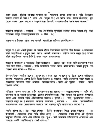 66
†`‡L fv½v g~wZ©‡K bv e‡j cvi‡jv bv , Ò‡Zvgvi j¾v n‡”Q bv ? Zzwg wb‡R‡K
euvPv‡Z cvi‡j bv †Kb ? Ó c‡i †m ivm~j (`: ) Gi Kv‡Q hvq| Be‡b ivIqvnvn `~i
†_‡K Zv‡K †`‡L ej‡jv - Avey` `vi`v wbðqB Avgv‡`i †LuvR Kivi Rb¨ Avm‡Q Ó |
Avj−vni ivm~j (`: ) ej‡jb - bv| †m Avm‡Q gymjgvb nIqvi Rb¨| Avgvi cÖfy K_v
w`‡q‡Qb Avey` `vi`v gymjgvb n‡e | ( UxKv 49)
ivm~j (`: ) wb‡Ri g„Zz¨i K_v Av‡MB mvnvex‡`i Rvwb‡q †i‡LwQ‡jb -
ivm~j (`: ) Gi GKwU gy‡hRv hv Avj−vn Zuv‡K `vb K‡ib Zvn‡jv Dwb wb‡Ri I K‡qKRb
Nwbô mvnvexi (i: ) g„Zz¨i K_v Av‡M †_‡KB Rvb‡Zb| nv`x‡m Av‡Q ivm~j (`: ) e‡jb
Nwbô mvnvex‡`i Av‡M wZwbB mevi Av‡M gviv hv‡eb|
Avj−vni ivm~j (`: ) Avgv‡`i w`‡K ZvKv‡jb : †Zvgiv g‡b K‡iv Avwg †Zvgv‡`i mevi
c‡i gviv hv‡ev ; mveavb ; Avwg †Zvgv‡`i mevi Av‡M gviv hv‡ev| Avgvi g„Zz¨i ci
†Zvgiv gviv hv‡ev|-- UxKv 50
DKvevn Be‡b Avgxi e‡jb : ivm~j (`: ) †ei n‡q Avm‡jb I Dû` hy‡×i knx`‡`i
Rvbvhv cov‡jb| Gici wZwb wg¤^‡i DV‡jb I ej‡jb : Avwg †Zvgv‡`i Av‡M hv‡ev I
†Zvgv‡`i e¨vcv‡i mv¶x _vK‡ev| Avj−vni kc_ - Avwg GB g~û‡Z© Avgvi Kei
‡`L‡Z cvw”Q |
`ywbqvi m¤ú` fvÛv‡ii Pvwe Avgv‡K `vb Kiv n‡q‡Q --- Avj−vni kc_ -- Avwg GB
fq cvB bv †h Avgvi g„Zz¨i c‡i †Zvgiv †cŠËwjK n‡e| wKš‘ Avgvi fq †Zvgiv m¤ú‡`i
†gv‡n G‡K A‡b¨i mv‡_ cÖwZ‡hvwMZv Ki‡e| ( eyLvix ) | Avey gyIqvwnevn e‡jb -
Avj−vni ivm~j (`: ) gvSiv‡Z Avgv‡K WvK‡jb , ej‡jb - evwK Keievmx‡`i
gvM‡div‡Zi Rb¨ †`vqv Ki‡Z Avgv‡K ejv n‡q‡Q| Zzwg Avgvi mv‡_ Av‡mv Ó |
Avwg ivm~j (`: ) Gi mv‡_ †Mjvg | wZwb Kei¯’v‡b wM‡q †`vqv Ki‡jb - †n
Keievmx , †Zvgv‡`i Dci kvwš— ewl©Z †nvK& | †Zvgv‡`i Ke‡i Rxeb GB `ywbqvi
gvby‡li Rxe‡bi †P‡q †hb kvwš—gq nq| `y:L - Kó AÜKvi ivwÎi g‡Zv G‡Ki ci GK
Avm‡Q| GKwU Ab¨wUi †_‡K †ekx Lvivc| Ó
 