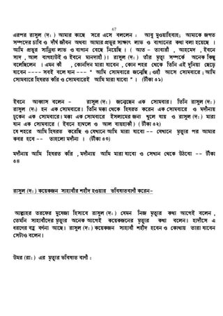 67
Gici ivm~j (`: ) Avgvi Kv‡Q m‡i G‡m ej‡jb : Avey gyIqvwnevn; Avgv‡K RMZ
m¤ú‡`i Pvwe I `xN© Rxeb A_ev Avgvi cÖfyi mv¶vr jvf I evMv‡bi K_v ejv n‡q‡Q |
Avwg cÖfyi mvwbœa¨ jvf I evMvb †e‡Q wb‡qwQ | ( AvZ - Zvevix , Avn‡g` , Be‡b
mv` , Avj evMnvDB I Be‡b gvb`vnx )| ivm~j (`: ) Zuvi g„Zz¨ m¤ú‡K© A‡bK wKQz
e‡jwQ‡jb | Ggb Kx , †Kvbw`b gviv hv‡eb , †Kvb kni †_‡K wZwb GB `ywbqv †Q‡o
hv‡eb ---- meB e‡j hvb --- Ò Avwg †mvgev‡i R‡b¥wQ ; Inx Av‡m †mvgev‡i ; Avwg
†mvgev‡i wnhiZ Kwi I †mvgev‡iB Avwg gviv hv‡ev Ó | (UxKv 51)
Be‡b AveŸvm e‡jb - ivm~j (`: ) R‡b¥‡Qb GK †mvgevi| wZwb ivm~j (`: )
ivm~j (`:) nb GK †mvgev‡i| wZwb g°v †_‡K wnhiZ K‡ib GK †mvgev‡i I g`xbvq
Xy‡Kb GK †mvgev‡i| g°v GK †mvgev‡i Bmjv‡gi Rb¨ Ly‡j hvq I ivm~j (`: ) gviv
hvb GK †mvgev‡i ( Be‡b nv¤^‡j I Avj evqnvKx ) ( UxKv 52)
‡h kn‡i Avwg wnhiZ K‡iwQ I †hLv‡b Avwg gviv hv‡ev -- †hLv‡b g„Zz¨i ci Avgvi
Kei n‡e -- Zvn‡jv g`xbv | (UxKv 53)
g`xbvq Avwg wnhiZ Kwi , g`xbvq Avwg gviv hv‡ev I †mLvb †_‡K DV‡ev -- UxKv
54
ivm~j (`: ) K‡qKRb mvnvexi knx` nIqvi fwel¨ZevYx K‡ib-
Avj−vni Zi‡di gy‡hRv wnmv‡e ivm~j (`: ) †hgb wbR g„Zz¨i K_v Av‡MB e‡jb ,
†Zgwb mvnvex‡`i g„Zz¨i A‡bK Av‡MB K‡qKR‡bi g„Zz¨i K_v e‡jb| nv`x‡m G
ai‡Yi eû eY©bv Av‡Q| ivm~j (`: ) K‡qKRb mvnvex knx` n‡eb I †Kv_vq Zviv hv‡eb
†mUvI e‡jb|
Dgi (iv: ) Gi g„Zz¨i fwel¨Z evYx :
 