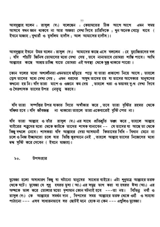 77
Ave`yj−vn e‡jb : ivm~j (`:) e‡j‡Qb : †Kqvg‡Zi wVK Av‡M Av‡M Ggb mgq
Avm‡e hLb Ávb _vK‡e bv Avi AÁZv †`Lv w`‡e Pvwiw`‡K ; Lyb A‡bK †e‡o hv‡e (
Be‡b gvRvn ; eyLvix I gymwjg nv`xm ; Avj Avgv‡mi nv`xm )|
Ave`yj−vn Be‡b Dgi e‡jb : ivm~j (`:) Avgv‡`i Kv‡Q G‡m ej‡jb : †n gynvwRi‡`i `j
; hw` cuvPwU wRwbl †Zvgv‡`i g‡a¨ †`Lv †`q , Z‡e bvbvfv‡e †Zvgiv kvw¯— cv‡e| Avwg
Avj−vni Kv‡Q Avkªq Pvw”Q hv‡Z †Zvgiv GB Ae¯’v †_‡K gy³ _vK‡Z cv‡iv |
‡Kvb `‡ji g‡a¨ AkvjxbZv Ggbfv‡e Qwo‡q c‡o hv Zviv cÖKv‡k¨ wb‡q Av‡m ; Zvn‡j
†c−M Zv‡`i g‡a¨ †`Lv †`q ; Ggb ai‡Yi AmyL Zv‡`i nq hv Zv‡`i Av‡MKvi gvbyl‡`i
KL‡bv nq wb| hw` Zviv gv‡c I IR‡b Kg †`q , Zvn‡j Liv I fqven `y:L †`Lv w`‡e
I ˆ¯^ikvmK Zv‡`i Dci †bZ…Z¡ Ki‡e|
hw` Zviv m¤úwËi Dci hvKvZ w`‡Z A¯^xKvi K‡i , Z‡e Zviv e„wói ingZ †_‡K
ewÂZ n‡e | hw` RxeRš‘ bv _vK‡Zv Zvn‡j Zviv G‡Kev‡iB e„wó †cZ bv|
hw` Zviv Avj−vn I Zuvi ivm~j (`:) Gi mv‡_ cÖwZkÖ“wZ f½ K‡i , Zvn‡j Avj−vn
evB‡ii kÎ“‡`i g‡a¨ †_‡K KvD‡K Zv‡`i kvmK evbv‡eb -- †h Zv‡`i hv Av‡Q Zv †_‡K
wKQz `L‡j †b‡e| kvmKiv hw` Avj−vni †`qv Avmgvbx wKZv‡ei wewa - weavb †g‡b bv
P‡j I wbR B”Qvg‡Zv P‡j hvi wfwË KziAv‡b †bB , Zvn‡j Avj−vn Zv‡`i wb‡R‡`i g‡a¨
Ø›Ø m„wó K‡i †`‡eb ( Be‡b gvRvn)|
10. Dcmsnvi
gy‡hRv n‡jv AmvaviY wKQz hv NUv‡bv gvby‡li mv‡a¨i evB‡i| GUv ïaygvÎ Avj−vni Zid
†_‡K N‡U| gy‡hRv †h ïay nhiZ gymv ( Av:) Gi mgy`ª fvM Kiv ev nhiZ Cmv (Av:) Gi
AÜ‡K fvj K‡i †Zvjvi g‡Zv `„k¨gvb †Kvb NUbvB n‡e ---Zv bq| wewfbœ bex I
ivm~j (`:) †K Avj−vni mg_©b `vb , wec‡`i mgq Avj−vni Zid †_‡K Inx I mvnvh¨
cvVv‡bv --- Gme mvavibfv‡e hZ †QvUB g‡b †nvK bv †Kb --- G¸wjI gy‡hRv|
 