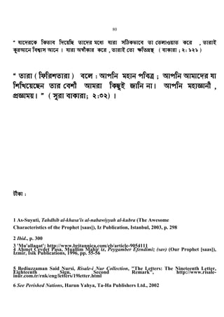 80
Ò hv‡`i‡K wKZve w`‡qwQ Zv‡`i g‡a¨ hviv mwVKfv‡e Zv †ZjvIqvZ K‡i , ZvivB
KziAv‡b wek¦vm Av‡b | hviv A¯^xKvi K‡i , ZvivB †Zv ¶wZMÖ¯’ ( evKviv ; 2: 121 )
Ò Zviv ( wdwikZviv ) e‡j : Avcwb gnvb cweÎ ; Avcwb Avgv‡`i hv
wkwL‡q‡Qb Zvi †ekx Avgiv wKQzB Rvwb bv| Avcwb gnvÁvbx ,
cÖÁvgq| Ó ( myiv evKviv; 2:32) |
UxKv :
1 As-Suyuti, Tahdhib al-khasa'is al-nabawiyyah al-kubra (The Awesome
Characteristics of the Prophet [saas]), Iz Publication, Istanbul, 2003, p. 298
2 Ibid., p. 300
3 'Mu'allaqat': http://www.britannica.com/eb/article-9054111
4 Ahmet Cevdet Pasa, Muallim Mahir iz, Peygamber Efendimiz (sav) (Our Prophet [saas]),
Izmir, Isik Publications, 1996, pp. 55-56
5 Bediuzzaman Said Nursi, Risale-i Nur Collection, "The Letters: The Nineteenth Letter,
Eighteenth Sign, Second Remark", http://www.risale-
inur.com.tr/rnk/eng/letters/19letter.html
6 See Perished Nations, Harun Yahya, Ta-Ha Publishers Ltd., 2002
 