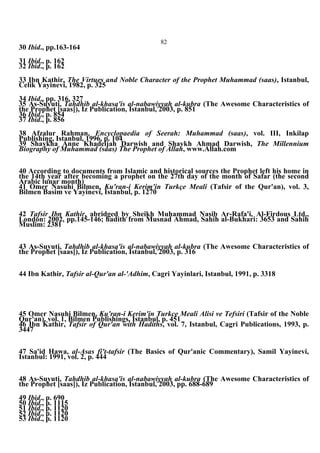 82
30 Ibid., pp.163-164
31 Ibid., p. 162
32 Ibid., p. 162
33 Ibn Kathir, The Virtues and Noble Character of the Prophet Muhammad (saas), Istanbul,
Celik Yayinevi, 1982, p. 325
34 Ibid., pp. 316, 327
35 As-Suyuti, Tahdhib al-khasa'is al-nabawiyyah al-kubra (The Awesome Characteristics of
the Prophet [saas]), Iz Publication, Istanbul, 2003, p. 851
36 Ibid., p. 854
37 Ibid., p. 856
38 Afzalur Rahman, Encyclopaedia of Seerah: Muhammad (saas), vol. III, Inkilap
Publishing, Istanbul, 1996, p. 104
39 Shaykha Anne Khadeijah Darwish and Shaykh Ahmad Darwish, The Millennium
Biography of Muhammad (saas) The Prophet of Allah, www.Allah.com
40 According to documents from Islamic and historical sources the Prophet left his home in
the 14th year after becoming a prophet on the 27th day of the month of Safar (the second
Arabic lunar month)
41 Omer Nasuhi Bilmen, Ku'ran-i Kerim'in Turkçe Meali (Tafsir of the Qur'an), vol. 3,
Bilmen Basim ve Yayinevi, Istanbul, p. 1270
42 Tafsir Ibn Kathir, abridged by Sheikh Muhammad Nasib Ar-Rafa'i, Al-Firdous Ltd.,
London: 2002, pp.145-146; hadith from Musnad Ahmad, Sahih al-Bukhari: 3653 and Sahih
Muslim: 2381
43 As-Suyuti, Tahdhib al-khasa'is al-nabawiyyah al-kubra (The Awesome Characteristics of
the Prophet [saas]), Iz Publication, Istanbul, 2003, p. 316
44 Ibn Kathir, Tafsir al-Qur'an al-'Adhim, Cagri Yayinlari, Istanbul, 1991, p. 3318
45 Omer Nasuhi Bilmen, Ku'ran-i Kerim'in Turkce Meali Alisi ve Tefsiri (Tafsir of the Noble
Qur'an), vol. 1, Bilmen Publishings, Istanbul, p. 451
46 Ibn Kathir, Tafsir of Qur'an with Hadiths, vol. 7, Istanbul, Cagri Publications, 1993, p.
3447
47 Sa'id Hawa, al-Asas fi't-tafsir (The Basics of Qur'anic Commentary), Samil Yayinevi,
Istanbul: 1991, vol. 2, p. 444
48 As-Suyuti, Tahdhib al-khasa'is al-nabawiyyah al-kubra (The Awesome Characteristics of
the Prophet [saas]), Iz Publication, Istanbul, 2003, pp. 688-689
49 Ibid., p. 690
50 Ibid., p. 1115
51 Ibid., p. 1120
52 Ibid., p. 1120
53 Ibid., p. 1120
 