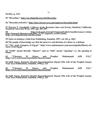 83
54 Ibid., p. 1121
55 "Heraclius;" http://en.wikipedia.org/wiki/Heraclius
56 "Heraclius 610-641;" http://fstav.freeservers.com/emperors/heraclius.html
57 Warren T. Treadgold, A History of the Byzantine State and Society, Stanford, California,
Stanford University Press, 1997, pp. 287-299
58 http://web.genie.it/utenti/i/inanna/livello2-i/mediterraneo-1-i.htm;
http://impearls.blogspot.com/2003_12_07_impearls_archive.html;
http://en.wikipedia.org/wiki/Heraclius
59 Tafsir al-Jalalayn, Faith Enes Publishing, İstanbul, 1997, vol. III, p. 1843
60 The people of knowledge say that the qirat is a sub-division of a dinar or a dirham
61 "The Arab Conquest of Egypt;" http://www.nationmaster.com/encyclopedia/History-of-
early-Arab-Egypt
62 "Fatih" means literally "Opener", just as "fath" means "opening", i.e. the opening to
Islam.
63 "Chosroes II, Siroes, and Prophet Muhammad (628 CE);"
http://www.cyberistan.org/islamic/chosroes.html
64 Salih Suruc, Kainatin Efendisi Peygamberimizin Hayati (The Life of the Prophet [saas]),
Yeni Asya Publications, Istanbul, 1998, p. 225
65 "Chosroes II, Siroes, and Prophet Muhammad (628 CE);"
http://www.cyberistan.org/islamic/chosroes.html
66 Salih Suruc, Kainatin Efendisi Peygamberimizin Hayati (The Life of the Prophet [saas]),
Yeni Asya Publications, Istanbul, 1998, p. 225
 
