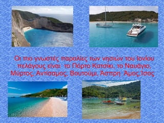 Οι πιο γνωστές παραλίες των νησιών του Ιονίου
πελάγους είναι το Πόρτο Κατσίκι, το Ναυάγιο,
Μύρτος, Αντίσαμος, Βουτούμι, Άσπρη Άμος,Ίσος
 