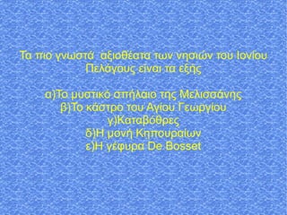 Τα πιο γνωστά αξιοθέατα των νησιών του Ιονίου
Πελάγους είναι τα εξής
α)Το μυστικό σπήλαιο της Μελισσάνης
β)Το κάστρο του Αγίου Γεωργίου
γ)Καταβόθρες
δ)Η μονή Κηπουραίων
ε)Η γέφυρα De Bosset
 