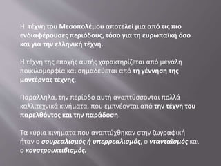 Η τέχνη του Μεσοπολέμου αποτελεί μια από τις πιο
ενδιαφέρουσες περιόδους, τόσο για τη ευρωπαϊκή όσο
και για την ελληνική τέχνη.
Η τέχνη της εποχής αυτής χαρακτηρίζεται από μεγάλη
ποικιλομορφία και σημαδεύεται από τη γέννηση της
μοντέρνας τέχνης.
Παράλληλα, την περίοδο αυτή αναπτύσσονται πολλά
καλλιτεχνικά κινήματα, που εμπνέονται από την τέχνη του
παρελθόντος και την παράδοση.
Tα κύρια κινήματα που αναπτύχθηκαν στην ζωγραφική
ήταν ο σουρεαλισμός ή υπερρεαλισμός, ο ντανταϊσμός και
ο κονστρουκτιβισμός.
 