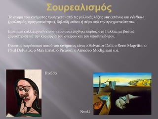 Το όνομα του κινήματος προέρχεται από τις γαλλικές λέξεις sur (επάνω) και réalisme
(ρεαλισμός, πραγματικότητα), δηλαδή «πάνω ή πέρα από την πραγματικότητα».
Είναι μια καλλιτεχνική κίνηση που αναπτύχθηκε κυρίως στη Γαλλία, με βασικά
χαρακτηριστικά την κυριαρχία του ονείρου και του υποσυνείδητου.
Γνωστοί εκπρόσωποι αυτού του κινήματος είναι ο Salvador Dali, ο Rene Magritte, o
Paul Delvaux, ο Μax Ernst, o Picasso, ο Αmedeo Modigliani κ.ά.
Σουρεαλισμός
Πικάσο
Νταλί
 