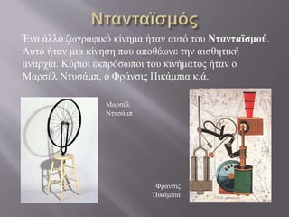 Ένα άλλο ζωγραφικό κίνημα ήταν αυτό του Ντανταϊσμού.
Αυτό ήταν μια κίνηση που αποθέωνε την αισθητική
αναρχία. Κύριοι εκπρόσωποι του κινήματος ήταν ο
Μαρσέλ Ντυσάμπ, ο Φράνσις Πικάμπια κ.ά.
Μαρσέλ
Ντυσάμπ
Φράνσις
Πικάμπια
 